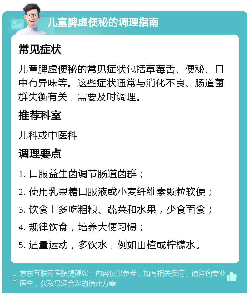 儿童脾虚便秘的调理指南 常见症状 儿童脾虚便秘的常见症状包括草莓舌、便秘、口中有异味等。这些症状通常与消化不良、肠道菌群失衡有关，需要及时调理。 推荐科室 儿科或中医科 调理要点 1. 口服益生菌调节肠道菌群； 2. 使用乳果糖口服液或小麦纤维素颗粒软便； 3. 饮食上多吃粗粮、蔬菜和水果，少食面食； 4. 规律饮食，培养大便习惯； 5. 适量运动，多饮水，例如山楂或柠檬水。