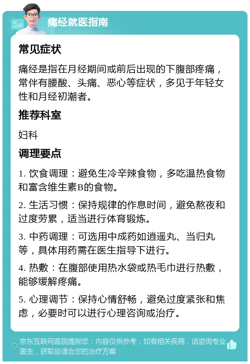 痛经就医指南 常见症状 痛经是指在月经期间或前后出现的下腹部疼痛，常伴有腰酸、头痛、恶心等症状，多见于年轻女性和月经初潮者。 推荐科室 妇科 调理要点 1. 饮食调理：避免生冷辛辣食物，多吃温热食物和富含维生素B的食物。 2. 生活习惯：保持规律的作息时间，避免熬夜和过度劳累，适当进行体育锻炼。 3. 中药调理：可选用中成药如逍遥丸、当归丸等，具体用药需在医生指导下进行。 4. 热敷：在腹部使用热水袋或热毛巾进行热敷，能够缓解疼痛。 5. 心理调节：保持心情舒畅，避免过度紧张和焦虑，必要时可以进行心理咨询或治疗。