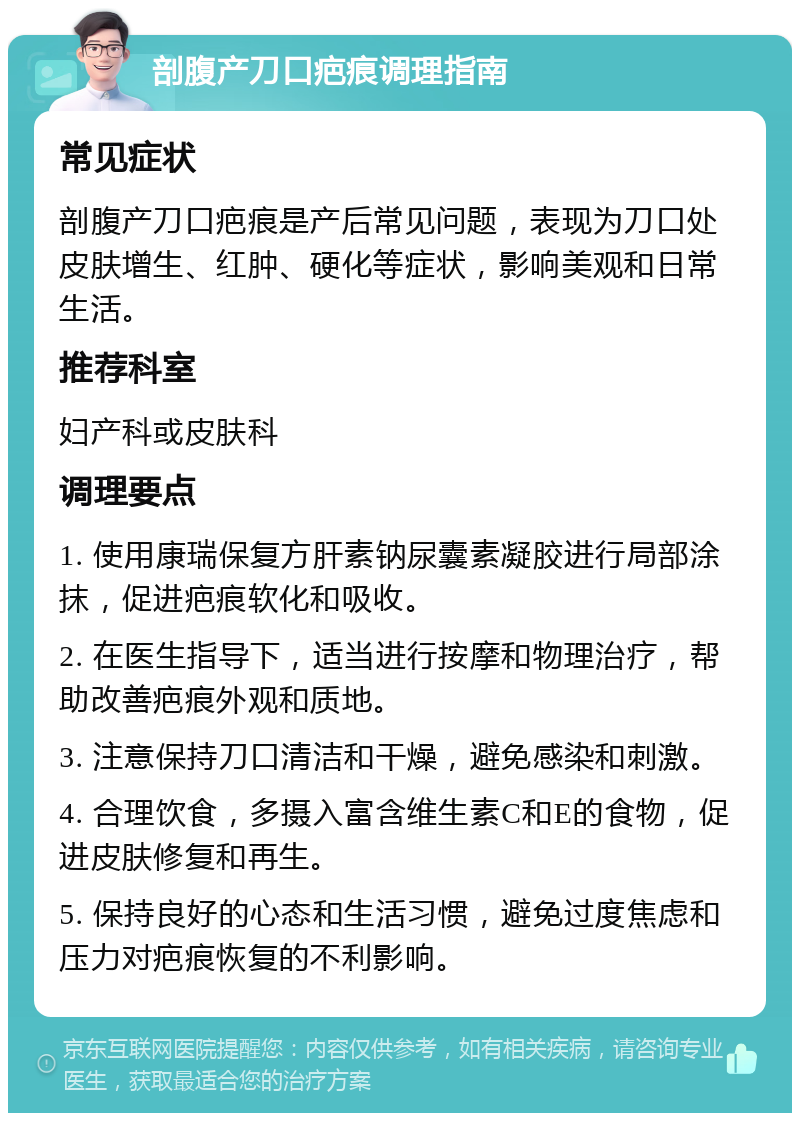 剖腹产刀口疤痕调理指南 常见症状 剖腹产刀口疤痕是产后常见问题，表现为刀口处皮肤增生、红肿、硬化等症状，影响美观和日常生活。 推荐科室 妇产科或皮肤科 调理要点 1. 使用康瑞保复方肝素钠尿囊素凝胶进行局部涂抹，促进疤痕软化和吸收。 2. 在医生指导下，适当进行按摩和物理治疗，帮助改善疤痕外观和质地。 3. 注意保持刀口清洁和干燥，避免感染和刺激。 4. 合理饮食，多摄入富含维生素C和E的食物，促进皮肤修复和再生。 5. 保持良好的心态和生活习惯，避免过度焦虑和压力对疤痕恢复的不利影响。