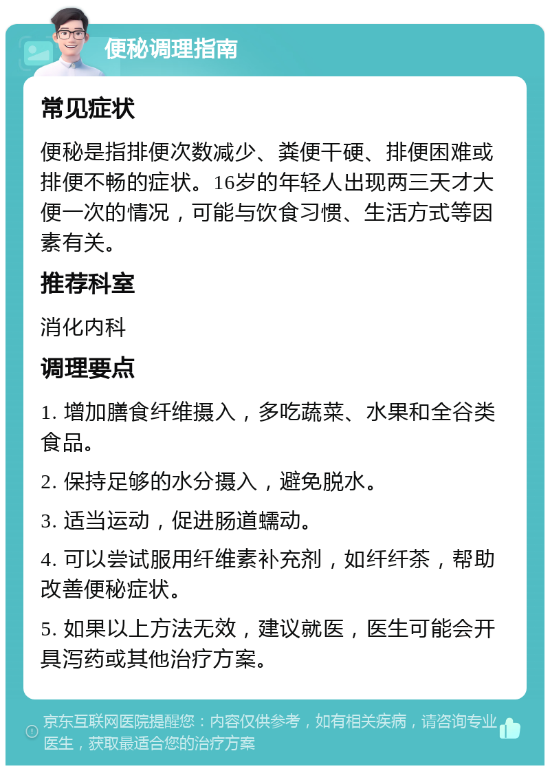 便秘调理指南 常见症状 便秘是指排便次数减少、粪便干硬、排便困难或排便不畅的症状。16岁的年轻人出现两三天才大便一次的情况，可能与饮食习惯、生活方式等因素有关。 推荐科室 消化内科 调理要点 1. 增加膳食纤维摄入，多吃蔬菜、水果和全谷类食品。 2. 保持足够的水分摄入，避免脱水。 3. 适当运动，促进肠道蠕动。 4. 可以尝试服用纤维素补充剂，如纤纤茶，帮助改善便秘症状。 5. 如果以上方法无效，建议就医，医生可能会开具泻药或其他治疗方案。