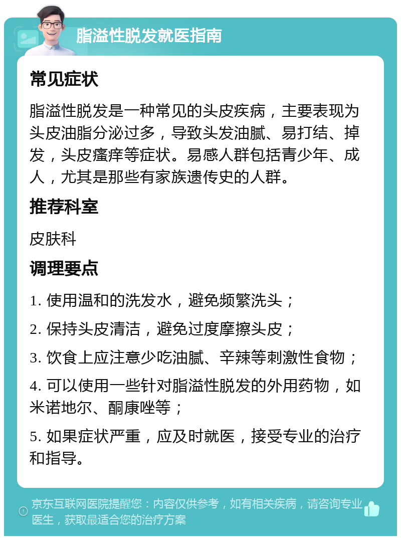 脂溢性脱发就医指南 常见症状 脂溢性脱发是一种常见的头皮疾病，主要表现为头皮油脂分泌过多，导致头发油腻、易打结、掉发，头皮瘙痒等症状。易感人群包括青少年、成人，尤其是那些有家族遗传史的人群。 推荐科室 皮肤科 调理要点 1. 使用温和的洗发水，避免频繁洗头； 2. 保持头皮清洁，避免过度摩擦头皮； 3. 饮食上应注意少吃油腻、辛辣等刺激性食物； 4. 可以使用一些针对脂溢性脱发的外用药物，如米诺地尔、酮康唑等； 5. 如果症状严重，应及时就医，接受专业的治疗和指导。