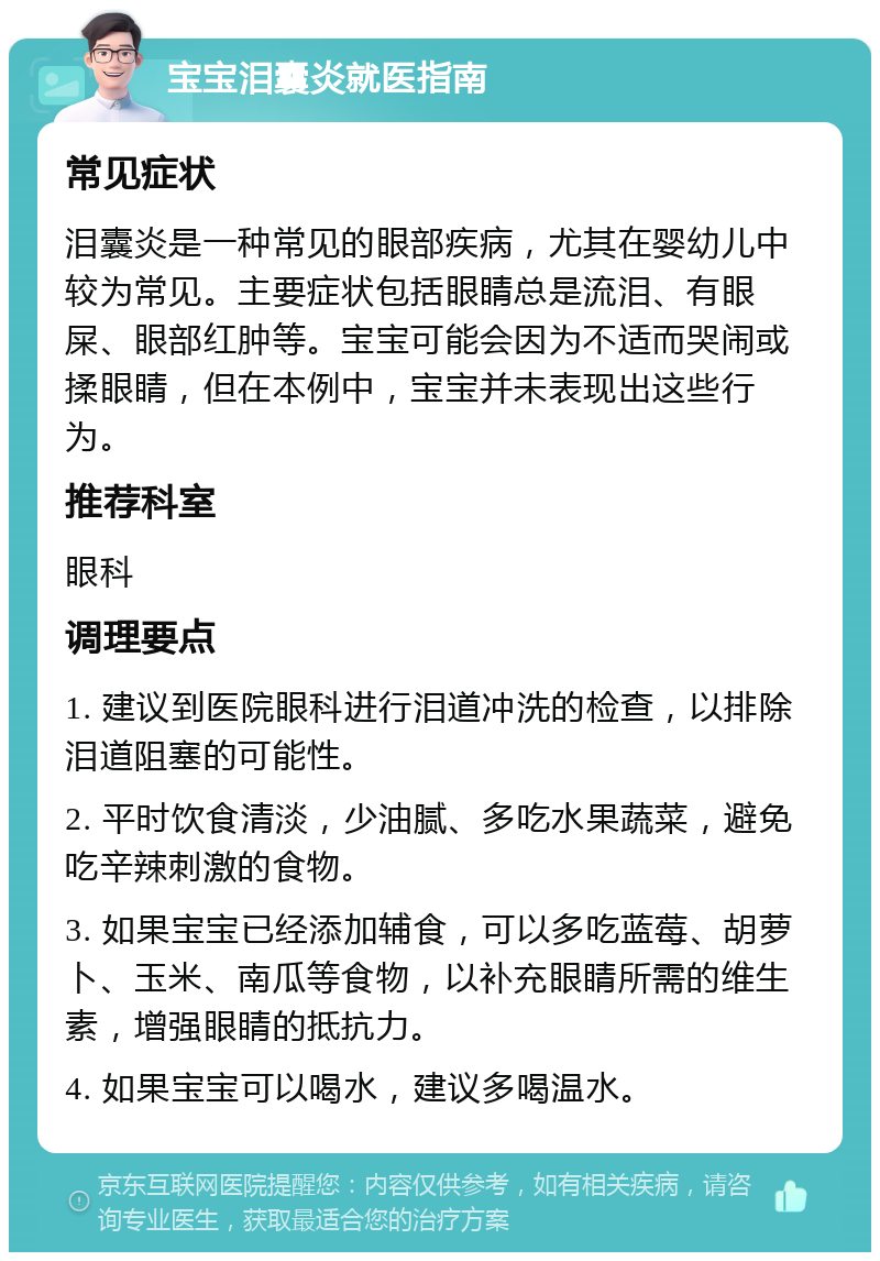 宝宝泪囊炎就医指南 常见症状 泪囊炎是一种常见的眼部疾病，尤其在婴幼儿中较为常见。主要症状包括眼睛总是流泪、有眼屎、眼部红肿等。宝宝可能会因为不适而哭闹或揉眼睛，但在本例中，宝宝并未表现出这些行为。 推荐科室 眼科 调理要点 1. 建议到医院眼科进行泪道冲洗的检查，以排除泪道阻塞的可能性。 2. 平时饮食清淡，少油腻、多吃水果蔬菜，避免吃辛辣刺激的食物。 3. 如果宝宝已经添加辅食，可以多吃蓝莓、胡萝卜、玉米、南瓜等食物，以补充眼睛所需的维生素，增强眼睛的抵抗力。 4. 如果宝宝可以喝水，建议多喝温水。