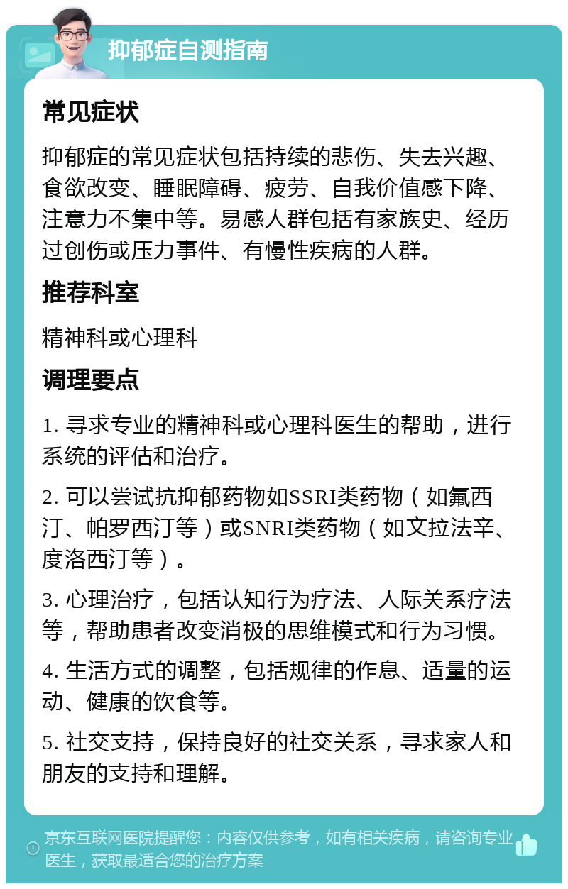 抑郁症自测指南 常见症状 抑郁症的常见症状包括持续的悲伤、失去兴趣、食欲改变、睡眠障碍、疲劳、自我价值感下降、注意力不集中等。易感人群包括有家族史、经历过创伤或压力事件、有慢性疾病的人群。 推荐科室 精神科或心理科 调理要点 1. 寻求专业的精神科或心理科医生的帮助，进行系统的评估和治疗。 2. 可以尝试抗抑郁药物如SSRI类药物（如氟西汀、帕罗西汀等）或SNRI类药物（如文拉法辛、度洛西汀等）。 3. 心理治疗，包括认知行为疗法、人际关系疗法等，帮助患者改变消极的思维模式和行为习惯。 4. 生活方式的调整，包括规律的作息、适量的运动、健康的饮食等。 5. 社交支持，保持良好的社交关系，寻求家人和朋友的支持和理解。