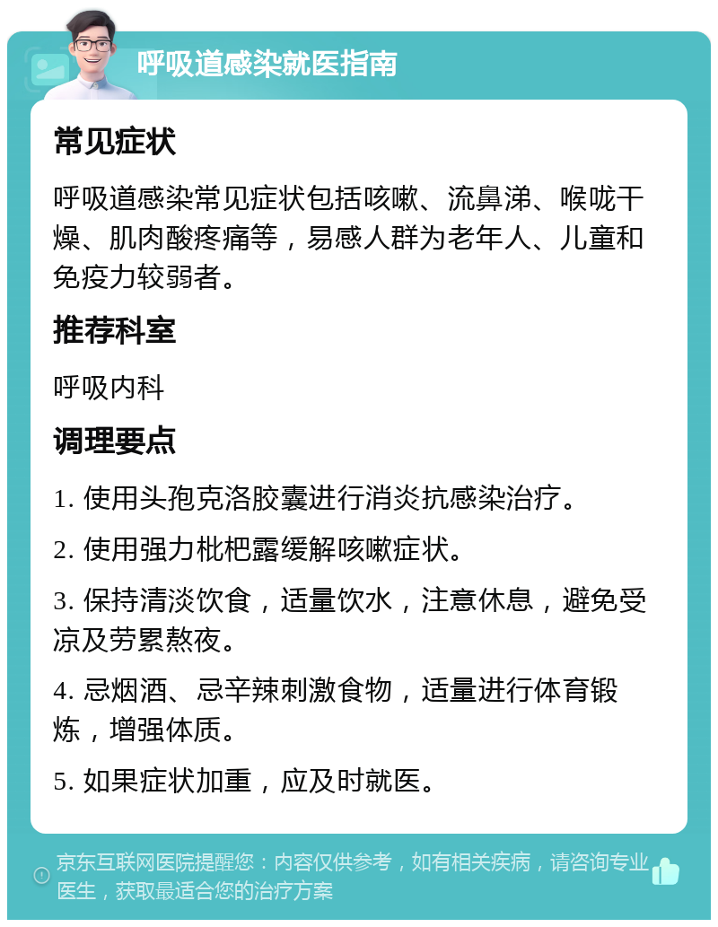 呼吸道感染就医指南 常见症状 呼吸道感染常见症状包括咳嗽、流鼻涕、喉咙干燥、肌肉酸疼痛等，易感人群为老年人、儿童和免疫力较弱者。 推荐科室 呼吸内科 调理要点 1. 使用头孢克洛胶囊进行消炎抗感染治疗。 2. 使用强力枇杷露缓解咳嗽症状。 3. 保持清淡饮食，适量饮水，注意休息，避免受凉及劳累熬夜。 4. 忌烟酒、忌辛辣刺激食物，适量进行体育锻炼，增强体质。 5. 如果症状加重，应及时就医。