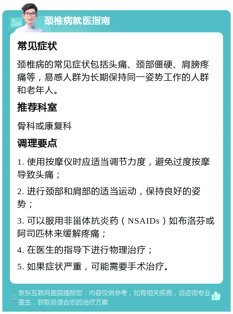 颈椎病就医指南 常见症状 颈椎病的常见症状包括头痛、颈部僵硬、肩膀疼痛等，易感人群为长期保持同一姿势工作的人群和老年人。 推荐科室 骨科或康复科 调理要点 1. 使用按摩仪时应适当调节力度，避免过度按摩导致头痛； 2. 进行颈部和肩部的适当运动，保持良好的姿势； 3. 可以服用非甾体抗炎药（NSAIDs）如布洛芬或阿司匹林来缓解疼痛； 4. 在医生的指导下进行物理治疗； 5. 如果症状严重，可能需要手术治疗。