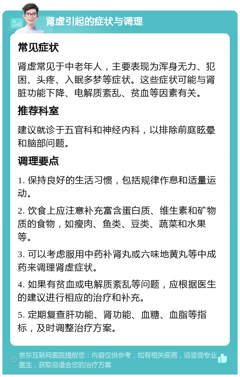 肾虚引起的症状与调理 常见症状 肾虚常见于中老年人，主要表现为浑身无力、犯困、头疼、入眠多梦等症状。这些症状可能与肾脏功能下降、电解质紊乱、贫血等因素有关。 推荐科室 建议就诊于五官科和神经内科，以排除前庭眩晕和脑部问题。 调理要点 1. 保持良好的生活习惯，包括规律作息和适量运动。 2. 饮食上应注意补充富含蛋白质、维生素和矿物质的食物，如瘦肉、鱼类、豆类、蔬菜和水果等。 3. 可以考虑服用中药补肾丸或六味地黄丸等中成药来调理肾虚症状。 4. 如果有贫血或电解质紊乱等问题，应根据医生的建议进行相应的治疗和补充。 5. 定期复查肝功能、肾功能、血糖、血脂等指标，及时调整治疗方案。