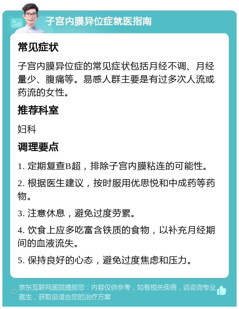 子宫内膜异位症就医指南 常见症状 子宫内膜异位症的常见症状包括月经不调、月经量少、腹痛等。易感人群主要是有过多次人流或药流的女性。 推荐科室 妇科 调理要点 1. 定期复查B超，排除子宫内膜粘连的可能性。 2. 根据医生建议，按时服用优思悦和中成药等药物。 3. 注意休息，避免过度劳累。 4. 饮食上应多吃富含铁质的食物，以补充月经期间的血液流失。 5. 保持良好的心态，避免过度焦虑和压力。