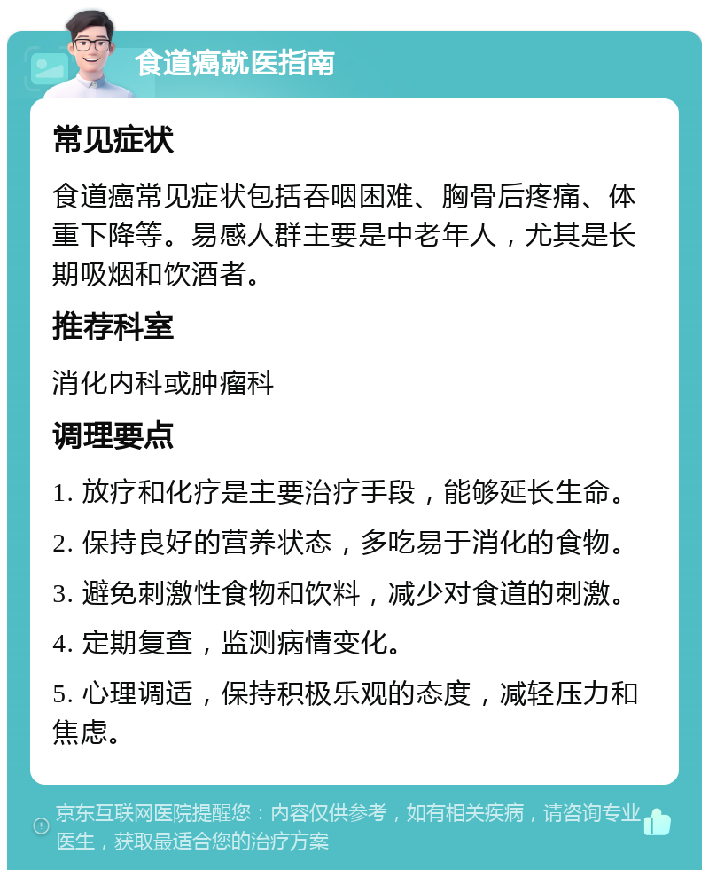 食道癌就医指南 常见症状 食道癌常见症状包括吞咽困难、胸骨后疼痛、体重下降等。易感人群主要是中老年人，尤其是长期吸烟和饮酒者。 推荐科室 消化内科或肿瘤科 调理要点 1. 放疗和化疗是主要治疗手段，能够延长生命。 2. 保持良好的营养状态，多吃易于消化的食物。 3. 避免刺激性食物和饮料，减少对食道的刺激。 4. 定期复查，监测病情变化。 5. 心理调适，保持积极乐观的态度，减轻压力和焦虑。