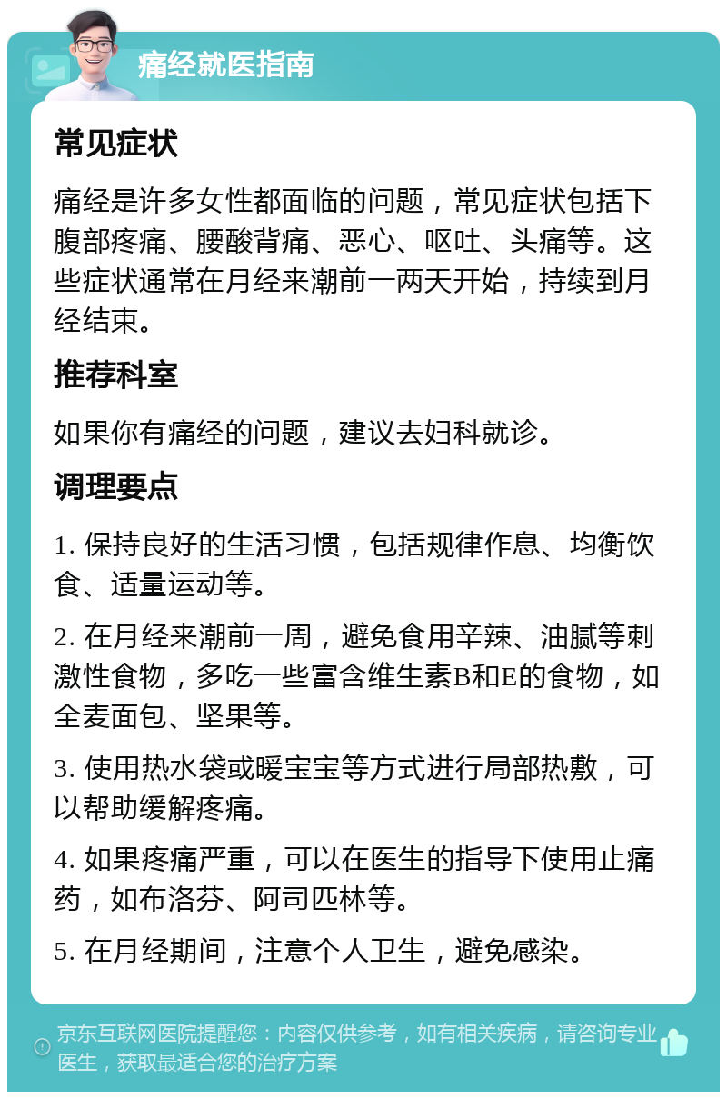 痛经就医指南 常见症状 痛经是许多女性都面临的问题，常见症状包括下腹部疼痛、腰酸背痛、恶心、呕吐、头痛等。这些症状通常在月经来潮前一两天开始，持续到月经结束。 推荐科室 如果你有痛经的问题，建议去妇科就诊。 调理要点 1. 保持良好的生活习惯，包括规律作息、均衡饮食、适量运动等。 2. 在月经来潮前一周，避免食用辛辣、油腻等刺激性食物，多吃一些富含维生素B和E的食物，如全麦面包、坚果等。 3. 使用热水袋或暖宝宝等方式进行局部热敷，可以帮助缓解疼痛。 4. 如果疼痛严重，可以在医生的指导下使用止痛药，如布洛芬、阿司匹林等。 5. 在月经期间，注意个人卫生，避免感染。