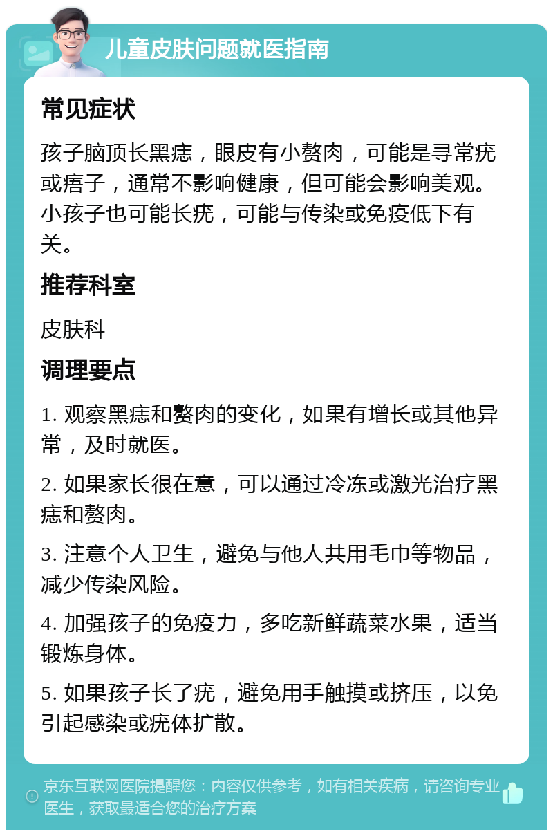 儿童皮肤问题就医指南 常见症状 孩子脑顶长黑痣，眼皮有小赘肉，可能是寻常疣或痦子，通常不影响健康，但可能会影响美观。小孩子也可能长疣，可能与传染或免疫低下有关。 推荐科室 皮肤科 调理要点 1. 观察黑痣和赘肉的变化，如果有增长或其他异常，及时就医。 2. 如果家长很在意，可以通过冷冻或激光治疗黑痣和赘肉。 3. 注意个人卫生，避免与他人共用毛巾等物品，减少传染风险。 4. 加强孩子的免疫力，多吃新鲜蔬菜水果，适当锻炼身体。 5. 如果孩子长了疣，避免用手触摸或挤压，以免引起感染或疣体扩散。