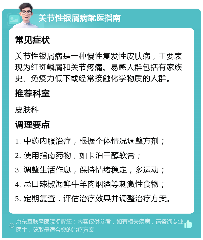 关节性银屑病就医指南 常见症状 关节性银屑病是一种慢性复发性皮肤病，主要表现为红斑鳞屑和关节疼痛。易感人群包括有家族史、免疫力低下或经常接触化学物质的人群。 推荐科室 皮肤科 调理要点 1. 中药内服治疗，根据个体情况调整方剂； 2. 使用指南药物，如卡泊三醇软膏； 3. 调整生活作息，保持情绪稳定，多运动； 4. 忌口辣椒海鲜牛羊肉烟酒等刺激性食物； 5. 定期复查，评估治疗效果并调整治疗方案。