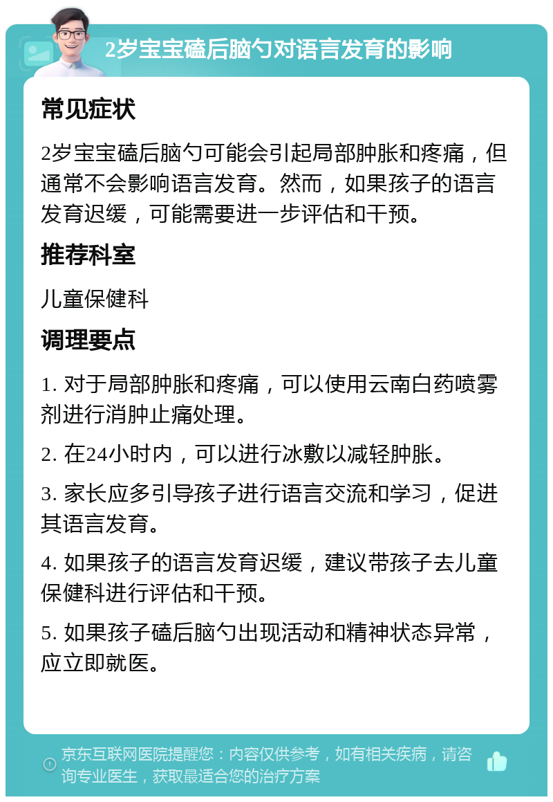 2岁宝宝磕后脑勺对语言发育的影响 常见症状 2岁宝宝磕后脑勺可能会引起局部肿胀和疼痛，但通常不会影响语言发育。然而，如果孩子的语言发育迟缓，可能需要进一步评估和干预。 推荐科室 儿童保健科 调理要点 1. 对于局部肿胀和疼痛，可以使用云南白药喷雾剂进行消肿止痛处理。 2. 在24小时内，可以进行冰敷以减轻肿胀。 3. 家长应多引导孩子进行语言交流和学习，促进其语言发育。 4. 如果孩子的语言发育迟缓，建议带孩子去儿童保健科进行评估和干预。 5. 如果孩子磕后脑勺出现活动和精神状态异常，应立即就医。