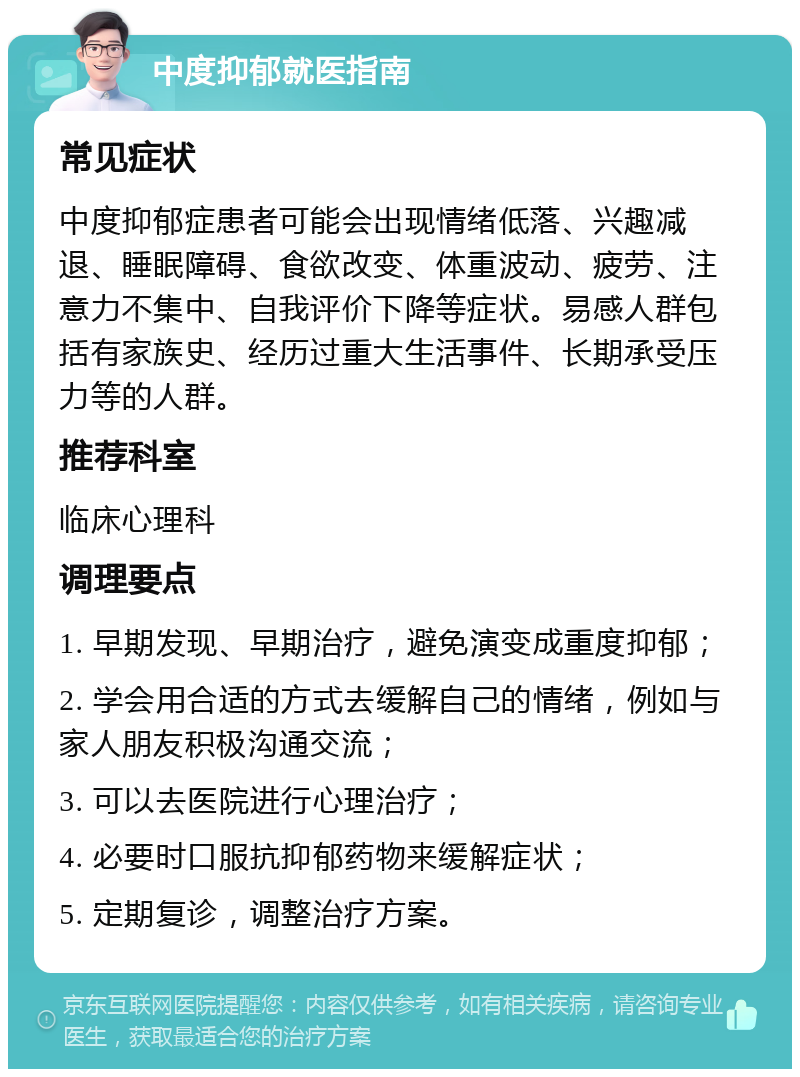 中度抑郁就医指南 常见症状 中度抑郁症患者可能会出现情绪低落、兴趣减退、睡眠障碍、食欲改变、体重波动、疲劳、注意力不集中、自我评价下降等症状。易感人群包括有家族史、经历过重大生活事件、长期承受压力等的人群。 推荐科室 临床心理科 调理要点 1. 早期发现、早期治疗，避免演变成重度抑郁； 2. 学会用合适的方式去缓解自己的情绪，例如与家人朋友积极沟通交流； 3. 可以去医院进行心理治疗； 4. 必要时口服抗抑郁药物来缓解症状； 5. 定期复诊，调整治疗方案。