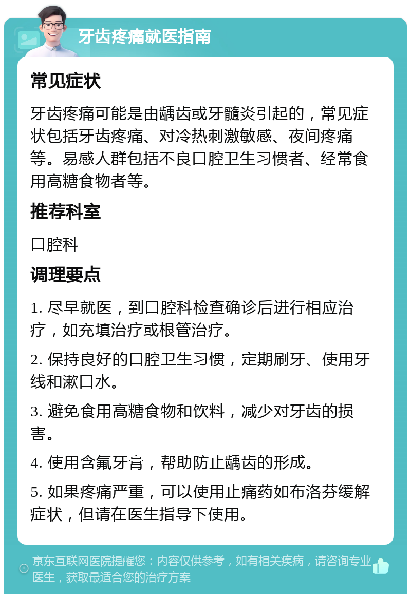 牙齿疼痛就医指南 常见症状 牙齿疼痛可能是由龋齿或牙髓炎引起的，常见症状包括牙齿疼痛、对冷热刺激敏感、夜间疼痛等。易感人群包括不良口腔卫生习惯者、经常食用高糖食物者等。 推荐科室 口腔科 调理要点 1. 尽早就医，到口腔科检查确诊后进行相应治疗，如充填治疗或根管治疗。 2. 保持良好的口腔卫生习惯，定期刷牙、使用牙线和漱口水。 3. 避免食用高糖食物和饮料，减少对牙齿的损害。 4. 使用含氟牙膏，帮助防止龋齿的形成。 5. 如果疼痛严重，可以使用止痛药如布洛芬缓解症状，但请在医生指导下使用。