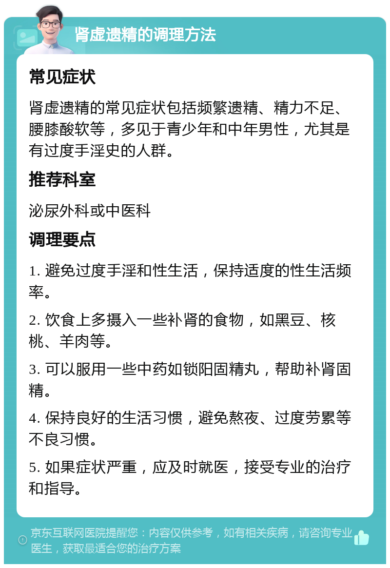 肾虚遗精的调理方法 常见症状 肾虚遗精的常见症状包括频繁遗精、精力不足、腰膝酸软等，多见于青少年和中年男性，尤其是有过度手淫史的人群。 推荐科室 泌尿外科或中医科 调理要点 1. 避免过度手淫和性生活，保持适度的性生活频率。 2. 饮食上多摄入一些补肾的食物，如黑豆、核桃、羊肉等。 3. 可以服用一些中药如锁阳固精丸，帮助补肾固精。 4. 保持良好的生活习惯，避免熬夜、过度劳累等不良习惯。 5. 如果症状严重，应及时就医，接受专业的治疗和指导。