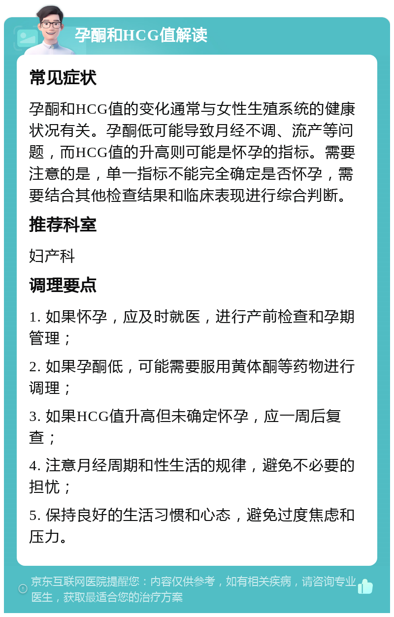 孕酮和HCG值解读 常见症状 孕酮和HCG值的变化通常与女性生殖系统的健康状况有关。孕酮低可能导致月经不调、流产等问题，而HCG值的升高则可能是怀孕的指标。需要注意的是，单一指标不能完全确定是否怀孕，需要结合其他检查结果和临床表现进行综合判断。 推荐科室 妇产科 调理要点 1. 如果怀孕，应及时就医，进行产前检查和孕期管理； 2. 如果孕酮低，可能需要服用黄体酮等药物进行调理； 3. 如果HCG值升高但未确定怀孕，应一周后复查； 4. 注意月经周期和性生活的规律，避免不必要的担忧； 5. 保持良好的生活习惯和心态，避免过度焦虑和压力。