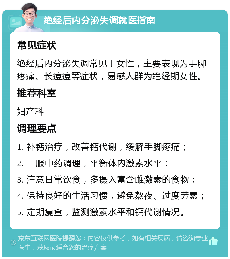 绝经后内分泌失调就医指南 常见症状 绝经后内分泌失调常见于女性，主要表现为手脚疼痛、长痘痘等症状，易感人群为绝经期女性。 推荐科室 妇产科 调理要点 1. 补钙治疗，改善钙代谢，缓解手脚疼痛； 2. 口服中药调理，平衡体内激素水平； 3. 注意日常饮食，多摄入富含雌激素的食物； 4. 保持良好的生活习惯，避免熬夜、过度劳累； 5. 定期复查，监测激素水平和钙代谢情况。