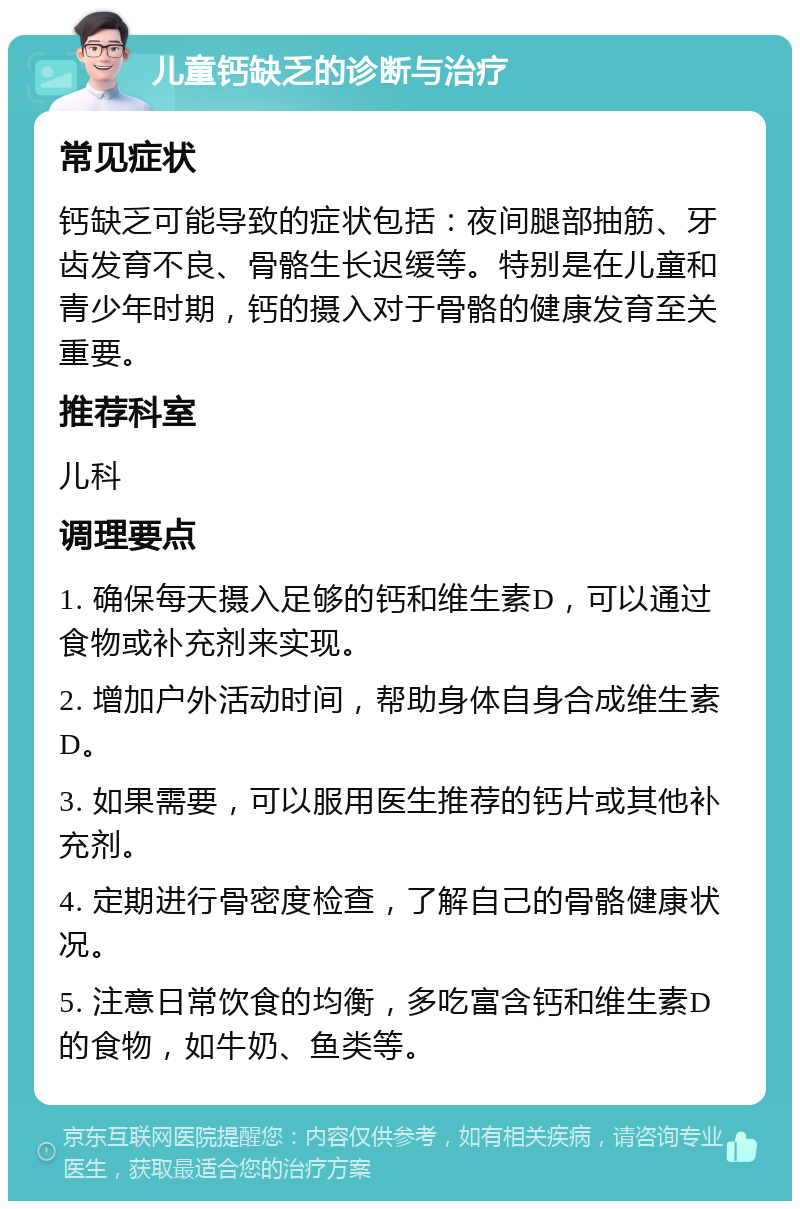 儿童钙缺乏的诊断与治疗 常见症状 钙缺乏可能导致的症状包括：夜间腿部抽筋、牙齿发育不良、骨骼生长迟缓等。特别是在儿童和青少年时期，钙的摄入对于骨骼的健康发育至关重要。 推荐科室 儿科 调理要点 1. 确保每天摄入足够的钙和维生素D，可以通过食物或补充剂来实现。 2. 增加户外活动时间，帮助身体自身合成维生素D。 3. 如果需要，可以服用医生推荐的钙片或其他补充剂。 4. 定期进行骨密度检查，了解自己的骨骼健康状况。 5. 注意日常饮食的均衡，多吃富含钙和维生素D的食物，如牛奶、鱼类等。