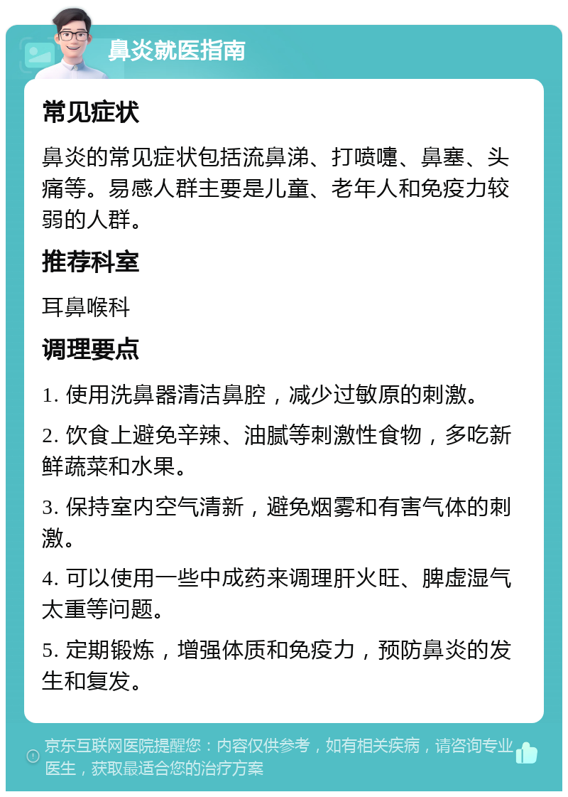 鼻炎就医指南 常见症状 鼻炎的常见症状包括流鼻涕、打喷嚏、鼻塞、头痛等。易感人群主要是儿童、老年人和免疫力较弱的人群。 推荐科室 耳鼻喉科 调理要点 1. 使用洗鼻器清洁鼻腔，减少过敏原的刺激。 2. 饮食上避免辛辣、油腻等刺激性食物，多吃新鲜蔬菜和水果。 3. 保持室内空气清新，避免烟雾和有害气体的刺激。 4. 可以使用一些中成药来调理肝火旺、脾虚湿气太重等问题。 5. 定期锻炼，增强体质和免疫力，预防鼻炎的发生和复发。