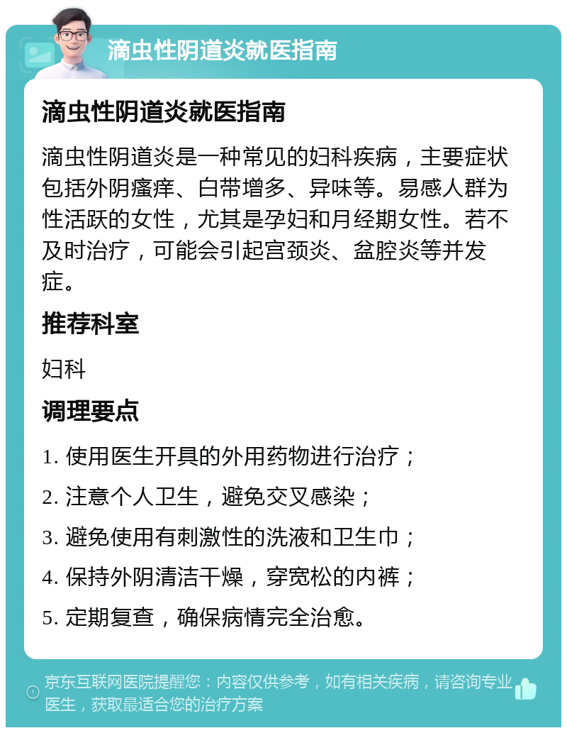 滴虫性阴道炎就医指南 滴虫性阴道炎就医指南 滴虫性阴道炎是一种常见的妇科疾病，主要症状包括外阴瘙痒、白带增多、异味等。易感人群为性活跃的女性，尤其是孕妇和月经期女性。若不及时治疗，可能会引起宫颈炎、盆腔炎等并发症。 推荐科室 妇科 调理要点 1. 使用医生开具的外用药物进行治疗； 2. 注意个人卫生，避免交叉感染； 3. 避免使用有刺激性的洗液和卫生巾； 4. 保持外阴清洁干燥，穿宽松的内裤； 5. 定期复查，确保病情完全治愈。