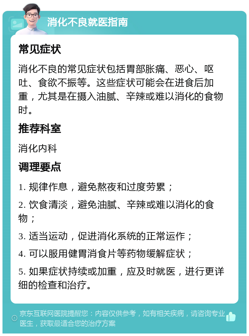 消化不良就医指南 常见症状 消化不良的常见症状包括胃部胀痛、恶心、呕吐、食欲不振等。这些症状可能会在进食后加重，尤其是在摄入油腻、辛辣或难以消化的食物时。 推荐科室 消化内科 调理要点 1. 规律作息，避免熬夜和过度劳累； 2. 饮食清淡，避免油腻、辛辣或难以消化的食物； 3. 适当运动，促进消化系统的正常运作； 4. 可以服用健胃消食片等药物缓解症状； 5. 如果症状持续或加重，应及时就医，进行更详细的检查和治疗。