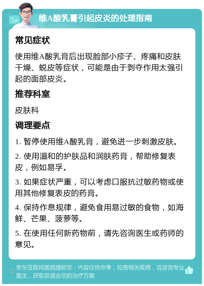 维A酸乳膏引起皮炎的处理指南 常见症状 使用维A酸乳膏后出现脸部小疹子、疼痛和皮肤干燥、蜕皮等症状，可能是由于剥夺作用太强引起的面部皮炎。 推荐科室 皮肤科 调理要点 1. 暂停使用维A酸乳膏，避免进一步刺激皮肤。 2. 使用温和的护肤品和润肤药膏，帮助修复表皮，例如易孚。 3. 如果症状严重，可以考虑口服抗过敏药物或使用其他修复表皮的药膏。 4. 保持作息规律，避免食用易过敏的食物，如海鲜、芒果、菠萝等。 5. 在使用任何新药物前，请先咨询医生或药师的意见。