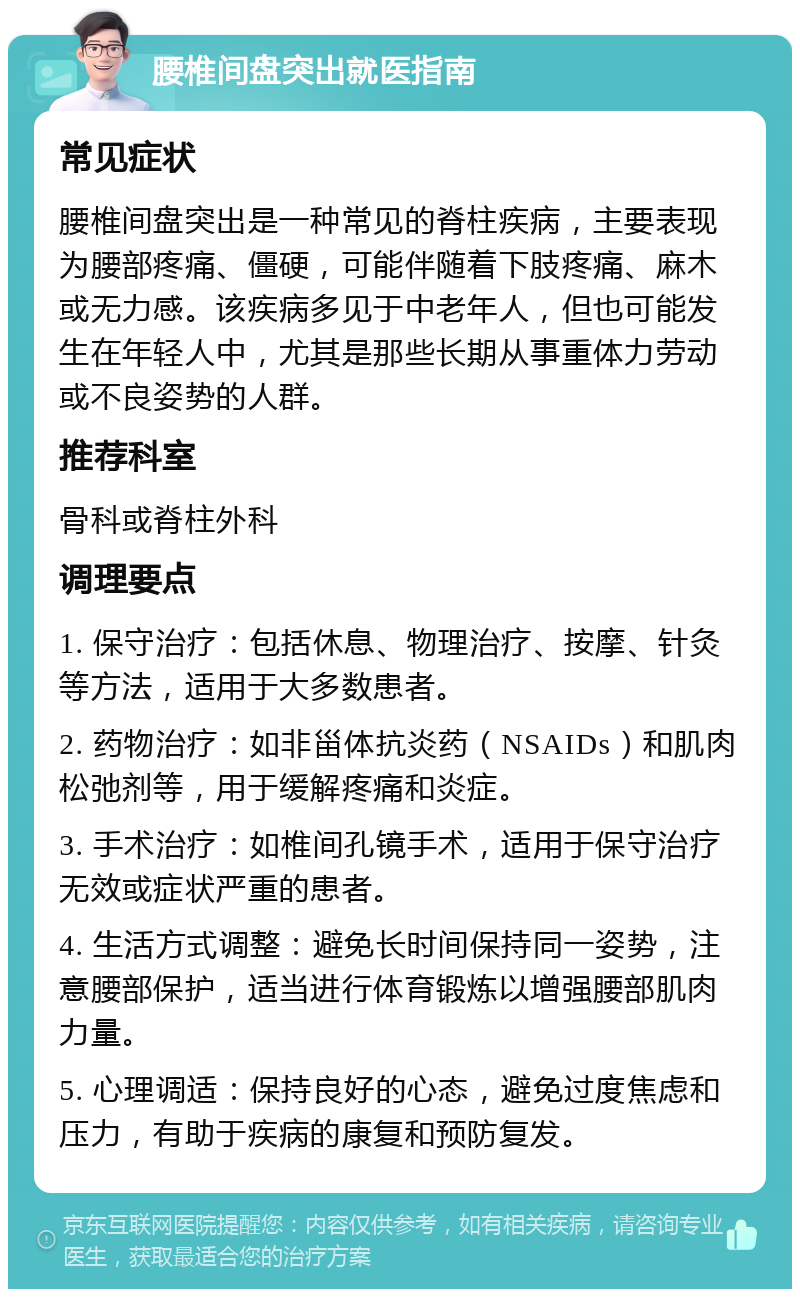 腰椎间盘突出就医指南 常见症状 腰椎间盘突出是一种常见的脊柱疾病，主要表现为腰部疼痛、僵硬，可能伴随着下肢疼痛、麻木或无力感。该疾病多见于中老年人，但也可能发生在年轻人中，尤其是那些长期从事重体力劳动或不良姿势的人群。 推荐科室 骨科或脊柱外科 调理要点 1. 保守治疗：包括休息、物理治疗、按摩、针灸等方法，适用于大多数患者。 2. 药物治疗：如非甾体抗炎药（NSAIDs）和肌肉松弛剂等，用于缓解疼痛和炎症。 3. 手术治疗：如椎间孔镜手术，适用于保守治疗无效或症状严重的患者。 4. 生活方式调整：避免长时间保持同一姿势，注意腰部保护，适当进行体育锻炼以增强腰部肌肉力量。 5. 心理调适：保持良好的心态，避免过度焦虑和压力，有助于疾病的康复和预防复发。