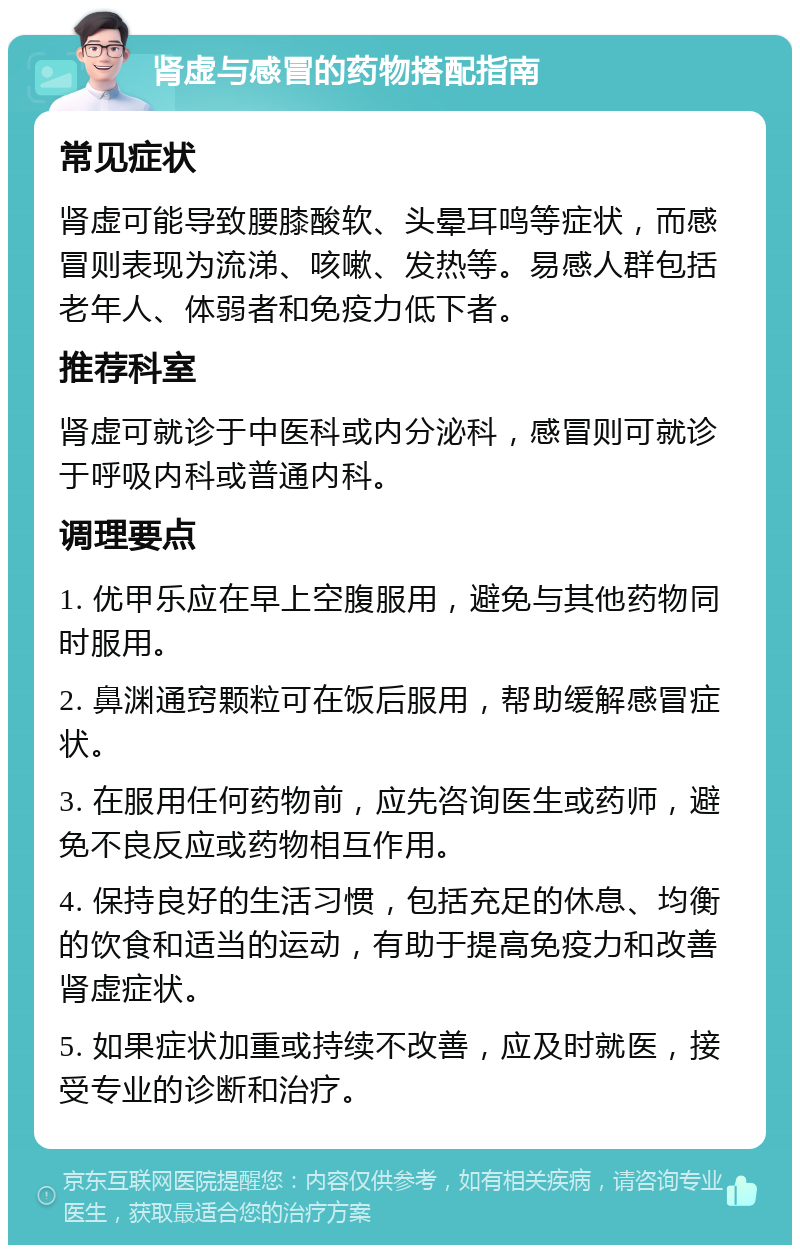 肾虚与感冒的药物搭配指南 常见症状 肾虚可能导致腰膝酸软、头晕耳鸣等症状，而感冒则表现为流涕、咳嗽、发热等。易感人群包括老年人、体弱者和免疫力低下者。 推荐科室 肾虚可就诊于中医科或内分泌科，感冒则可就诊于呼吸内科或普通内科。 调理要点 1. 优甲乐应在早上空腹服用，避免与其他药物同时服用。 2. 鼻渊通窍颗粒可在饭后服用，帮助缓解感冒症状。 3. 在服用任何药物前，应先咨询医生或药师，避免不良反应或药物相互作用。 4. 保持良好的生活习惯，包括充足的休息、均衡的饮食和适当的运动，有助于提高免疫力和改善肾虚症状。 5. 如果症状加重或持续不改善，应及时就医，接受专业的诊断和治疗。