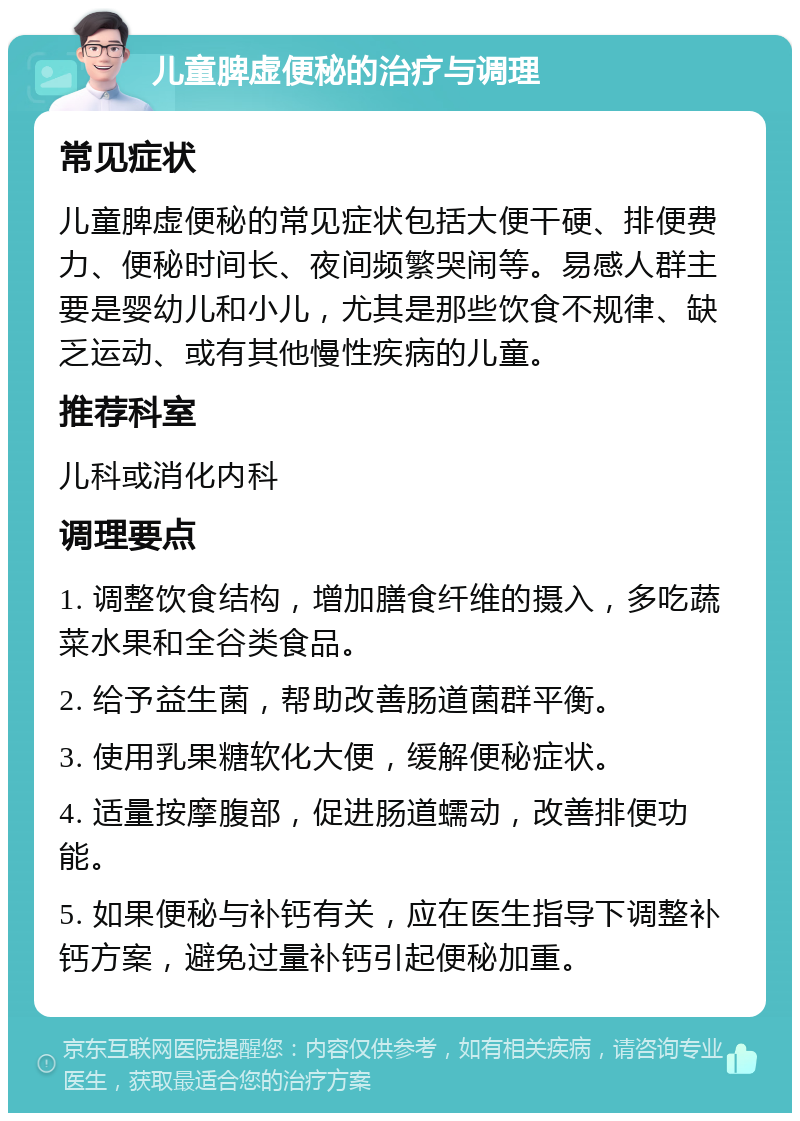 儿童脾虚便秘的治疗与调理 常见症状 儿童脾虚便秘的常见症状包括大便干硬、排便费力、便秘时间长、夜间频繁哭闹等。易感人群主要是婴幼儿和小儿，尤其是那些饮食不规律、缺乏运动、或有其他慢性疾病的儿童。 推荐科室 儿科或消化内科 调理要点 1. 调整饮食结构，增加膳食纤维的摄入，多吃蔬菜水果和全谷类食品。 2. 给予益生菌，帮助改善肠道菌群平衡。 3. 使用乳果糖软化大便，缓解便秘症状。 4. 适量按摩腹部，促进肠道蠕动，改善排便功能。 5. 如果便秘与补钙有关，应在医生指导下调整补钙方案，避免过量补钙引起便秘加重。