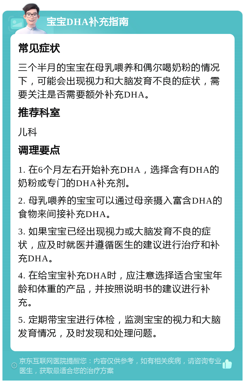 宝宝DHA补充指南 常见症状 三个半月的宝宝在母乳喂养和偶尔喝奶粉的情况下，可能会出现视力和大脑发育不良的症状，需要关注是否需要额外补充DHA。 推荐科室 儿科 调理要点 1. 在6个月左右开始补充DHA，选择含有DHA的奶粉或专门的DHA补充剂。 2. 母乳喂养的宝宝可以通过母亲摄入富含DHA的食物来间接补充DHA。 3. 如果宝宝已经出现视力或大脑发育不良的症状，应及时就医并遵循医生的建议进行治疗和补充DHA。 4. 在给宝宝补充DHA时，应注意选择适合宝宝年龄和体重的产品，并按照说明书的建议进行补充。 5. 定期带宝宝进行体检，监测宝宝的视力和大脑发育情况，及时发现和处理问题。