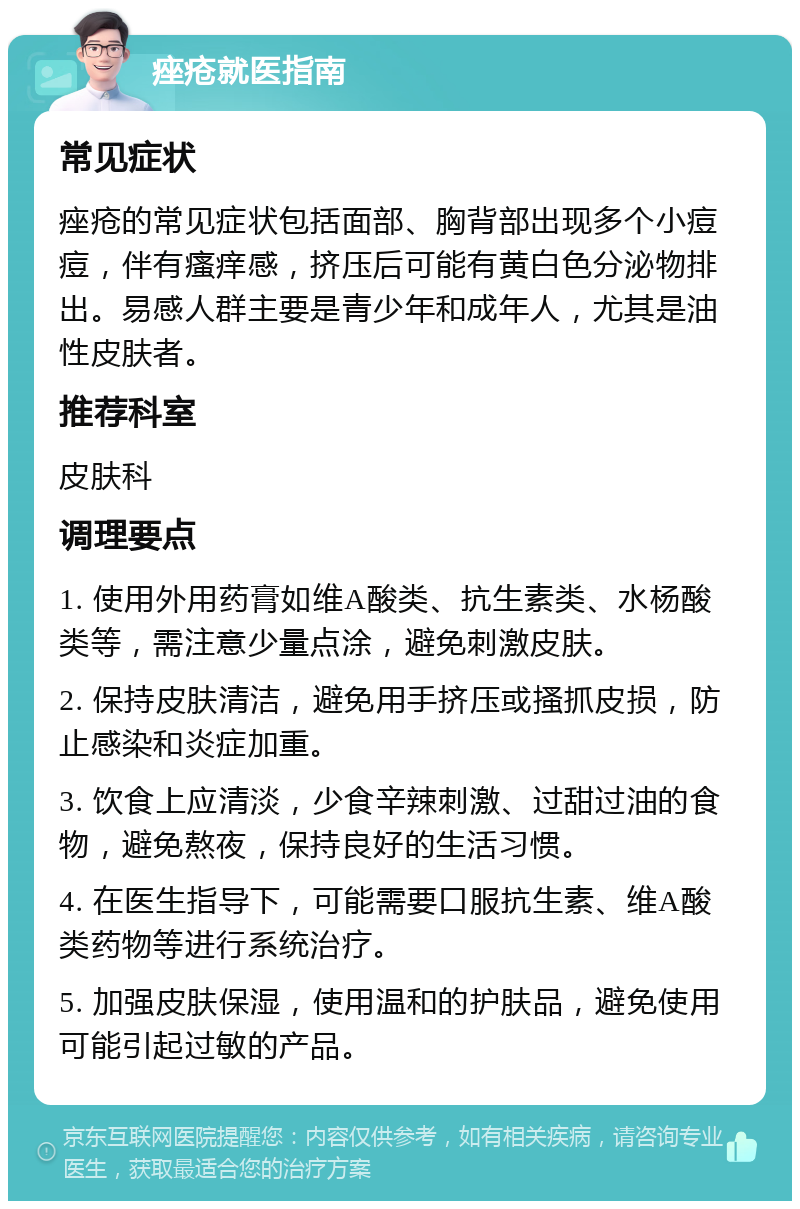 痤疮就医指南 常见症状 痤疮的常见症状包括面部、胸背部出现多个小痘痘，伴有瘙痒感，挤压后可能有黄白色分泌物排出。易感人群主要是青少年和成年人，尤其是油性皮肤者。 推荐科室 皮肤科 调理要点 1. 使用外用药膏如维A酸类、抗生素类、水杨酸类等，需注意少量点涂，避免刺激皮肤。 2. 保持皮肤清洁，避免用手挤压或搔抓皮损，防止感染和炎症加重。 3. 饮食上应清淡，少食辛辣刺激、过甜过油的食物，避免熬夜，保持良好的生活习惯。 4. 在医生指导下，可能需要口服抗生素、维A酸类药物等进行系统治疗。 5. 加强皮肤保湿，使用温和的护肤品，避免使用可能引起过敏的产品。