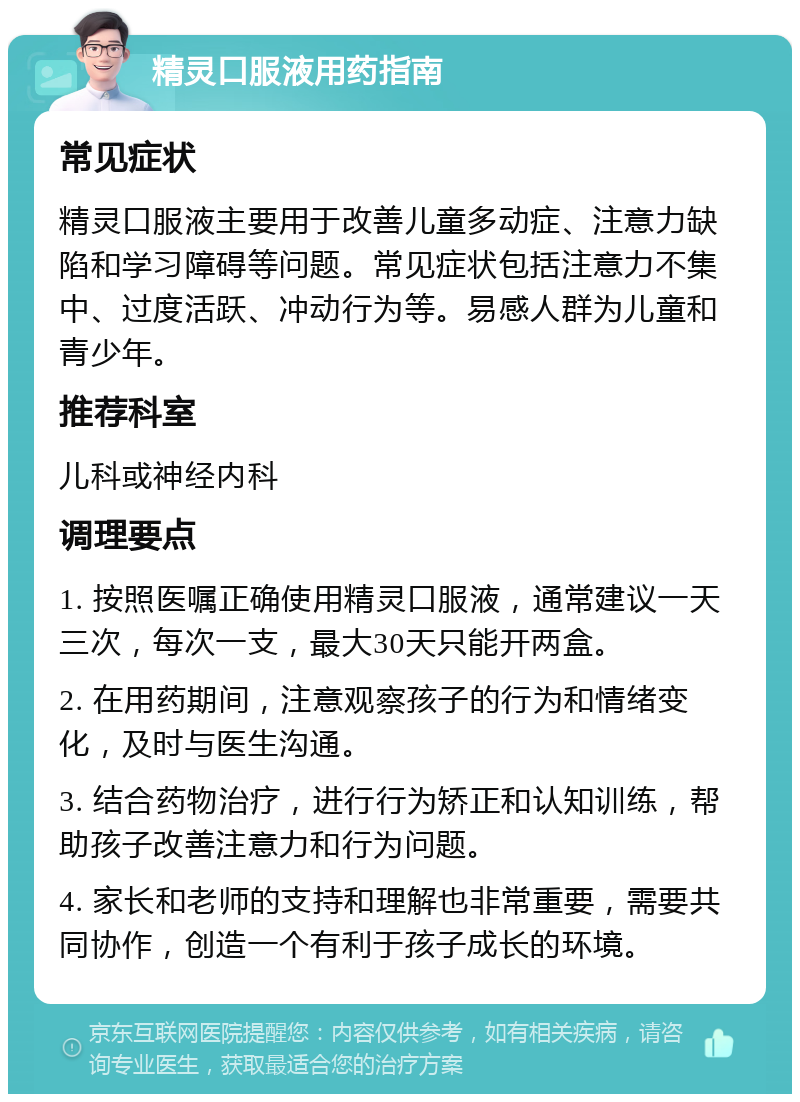 精灵口服液用药指南 常见症状 精灵口服液主要用于改善儿童多动症、注意力缺陷和学习障碍等问题。常见症状包括注意力不集中、过度活跃、冲动行为等。易感人群为儿童和青少年。 推荐科室 儿科或神经内科 调理要点 1. 按照医嘱正确使用精灵口服液，通常建议一天三次，每次一支，最大30天只能开两盒。 2. 在用药期间，注意观察孩子的行为和情绪变化，及时与医生沟通。 3. 结合药物治疗，进行行为矫正和认知训练，帮助孩子改善注意力和行为问题。 4. 家长和老师的支持和理解也非常重要，需要共同协作，创造一个有利于孩子成长的环境。