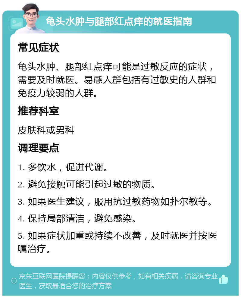 龟头水肿与腿部红点痒的就医指南 常见症状 龟头水肿、腿部红点痒可能是过敏反应的症状，需要及时就医。易感人群包括有过敏史的人群和免疫力较弱的人群。 推荐科室 皮肤科或男科 调理要点 1. 多饮水，促进代谢。 2. 避免接触可能引起过敏的物质。 3. 如果医生建议，服用抗过敏药物如扑尔敏等。 4. 保持局部清洁，避免感染。 5. 如果症状加重或持续不改善，及时就医并按医嘱治疗。