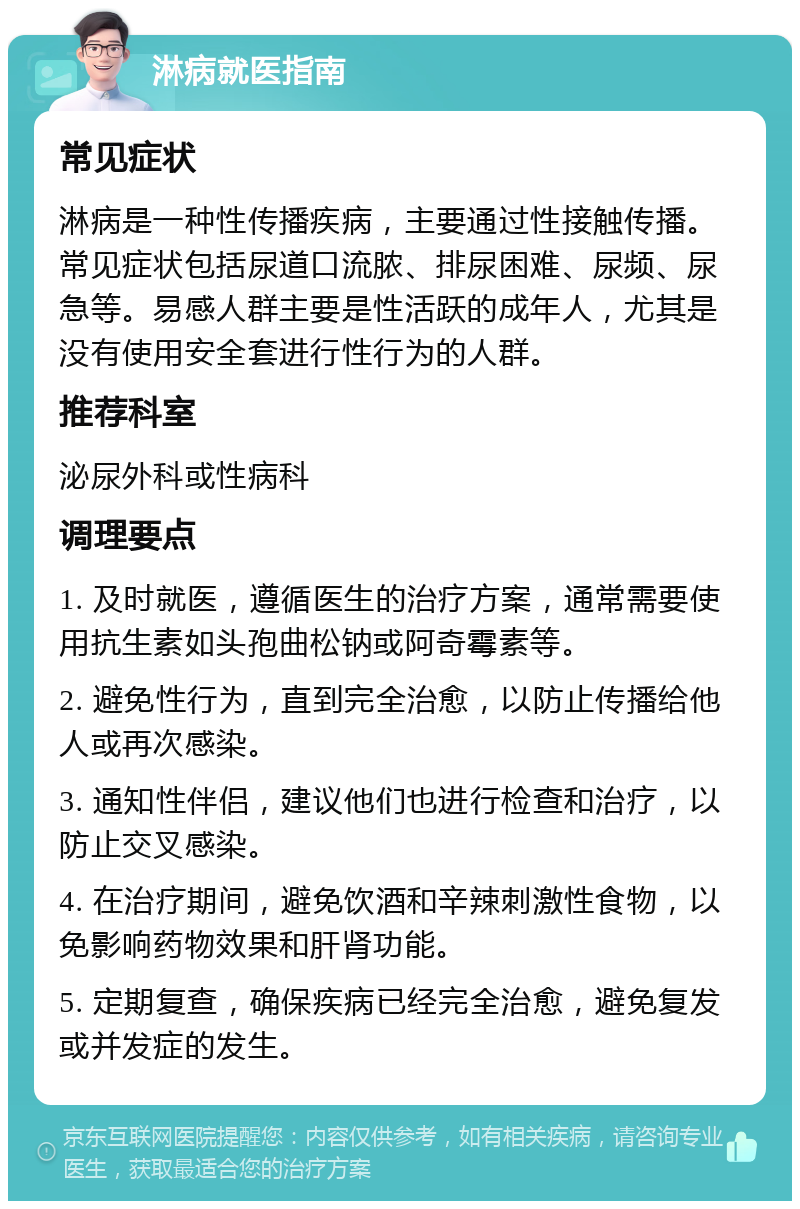 淋病就医指南 常见症状 淋病是一种性传播疾病，主要通过性接触传播。常见症状包括尿道口流脓、排尿困难、尿频、尿急等。易感人群主要是性活跃的成年人，尤其是没有使用安全套进行性行为的人群。 推荐科室 泌尿外科或性病科 调理要点 1. 及时就医，遵循医生的治疗方案，通常需要使用抗生素如头孢曲松钠或阿奇霉素等。 2. 避免性行为，直到完全治愈，以防止传播给他人或再次感染。 3. 通知性伴侣，建议他们也进行检查和治疗，以防止交叉感染。 4. 在治疗期间，避免饮酒和辛辣刺激性食物，以免影响药物效果和肝肾功能。 5. 定期复查，确保疾病已经完全治愈，避免复发或并发症的发生。