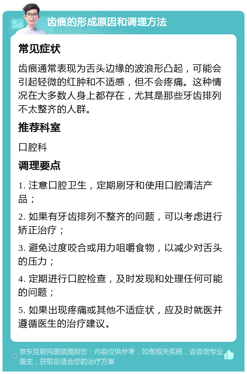 齿痕的形成原因和调理方法 常见症状 齿痕通常表现为舌头边缘的波浪形凸起，可能会引起轻微的红肿和不适感，但不会疼痛。这种情况在大多数人身上都存在，尤其是那些牙齿排列不太整齐的人群。 推荐科室 口腔科 调理要点 1. 注意口腔卫生，定期刷牙和使用口腔清洁产品； 2. 如果有牙齿排列不整齐的问题，可以考虑进行矫正治疗； 3. 避免过度咬合或用力咀嚼食物，以减少对舌头的压力； 4. 定期进行口腔检查，及时发现和处理任何可能的问题； 5. 如果出现疼痛或其他不适症状，应及时就医并遵循医生的治疗建议。