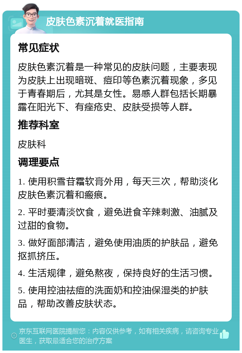 皮肤色素沉着就医指南 常见症状 皮肤色素沉着是一种常见的皮肤问题，主要表现为皮肤上出现暗斑、痘印等色素沉着现象，多见于青春期后，尤其是女性。易感人群包括长期暴露在阳光下、有痤疮史、皮肤受损等人群。 推荐科室 皮肤科 调理要点 1. 使用积雪苷霜软膏外用，每天三次，帮助淡化皮肤色素沉着和瘢痕。 2. 平时要清淡饮食，避免进食辛辣刺激、油腻及过甜的食物。 3. 做好面部清洁，避免使用油质的护肤品，避免抠抓挤压。 4. 生活规律，避免熬夜，保持良好的生活习惯。 5. 使用控油祛痘的洗面奶和控油保湿类的护肤品，帮助改善皮肤状态。