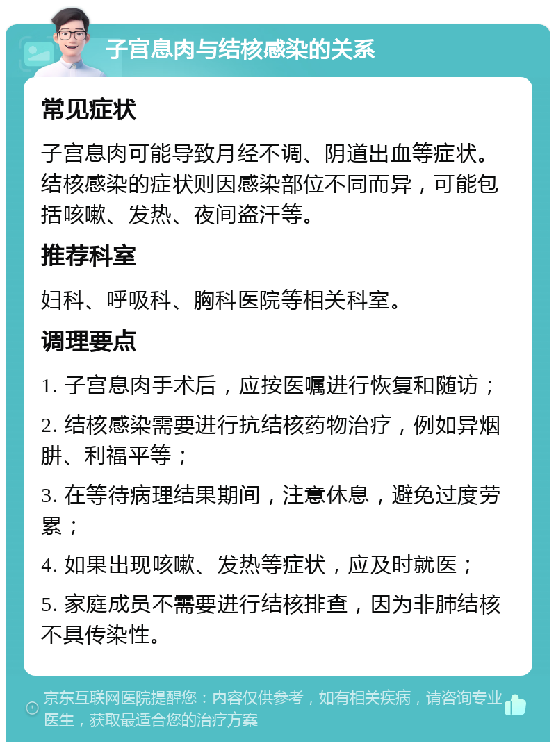 子宫息肉与结核感染的关系 常见症状 子宫息肉可能导致月经不调、阴道出血等症状。结核感染的症状则因感染部位不同而异，可能包括咳嗽、发热、夜间盗汗等。 推荐科室 妇科、呼吸科、胸科医院等相关科室。 调理要点 1. 子宫息肉手术后，应按医嘱进行恢复和随访； 2. 结核感染需要进行抗结核药物治疗，例如异烟肼、利福平等； 3. 在等待病理结果期间，注意休息，避免过度劳累； 4. 如果出现咳嗽、发热等症状，应及时就医； 5. 家庭成员不需要进行结核排查，因为非肺结核不具传染性。