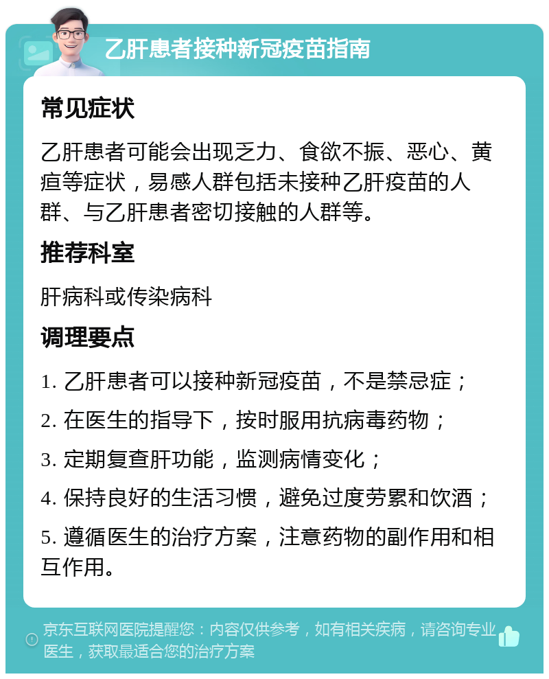 乙肝患者接种新冠疫苗指南 常见症状 乙肝患者可能会出现乏力、食欲不振、恶心、黄疸等症状，易感人群包括未接种乙肝疫苗的人群、与乙肝患者密切接触的人群等。 推荐科室 肝病科或传染病科 调理要点 1. 乙肝患者可以接种新冠疫苗，不是禁忌症； 2. 在医生的指导下，按时服用抗病毒药物； 3. 定期复查肝功能，监测病情变化； 4. 保持良好的生活习惯，避免过度劳累和饮酒； 5. 遵循医生的治疗方案，注意药物的副作用和相互作用。