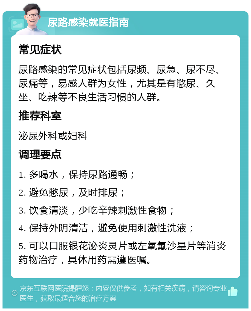 尿路感染就医指南 常见症状 尿路感染的常见症状包括尿频、尿急、尿不尽、尿痛等，易感人群为女性，尤其是有憋尿、久坐、吃辣等不良生活习惯的人群。 推荐科室 泌尿外科或妇科 调理要点 1. 多喝水，保持尿路通畅； 2. 避免憋尿，及时排尿； 3. 饮食清淡，少吃辛辣刺激性食物； 4. 保持外阴清洁，避免使用刺激性洗液； 5. 可以口服银花泌炎灵片或左氧氟沙星片等消炎药物治疗，具体用药需遵医嘱。