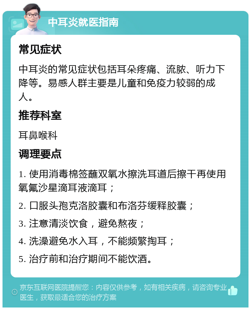 中耳炎就医指南 常见症状 中耳炎的常见症状包括耳朵疼痛、流脓、听力下降等。易感人群主要是儿童和免疫力较弱的成人。 推荐科室 耳鼻喉科 调理要点 1. 使用消毒棉签蘸双氧水擦洗耳道后擦干再使用氧氟沙星滴耳液滴耳； 2. 口服头孢克洛胶囊和布洛芬缓释胶囊； 3. 注意清淡饮食，避免熬夜； 4. 洗澡避免水入耳，不能频繁掏耳； 5. 治疗前和治疗期间不能饮酒。