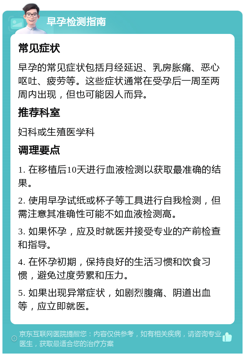 早孕检测指南 常见症状 早孕的常见症状包括月经延迟、乳房胀痛、恶心呕吐、疲劳等。这些症状通常在受孕后一周至两周内出现，但也可能因人而异。 推荐科室 妇科或生殖医学科 调理要点 1. 在移植后10天进行血液检测以获取最准确的结果。 2. 使用早孕试纸或杯子等工具进行自我检测，但需注意其准确性可能不如血液检测高。 3. 如果怀孕，应及时就医并接受专业的产前检查和指导。 4. 在怀孕初期，保持良好的生活习惯和饮食习惯，避免过度劳累和压力。 5. 如果出现异常症状，如剧烈腹痛、阴道出血等，应立即就医。