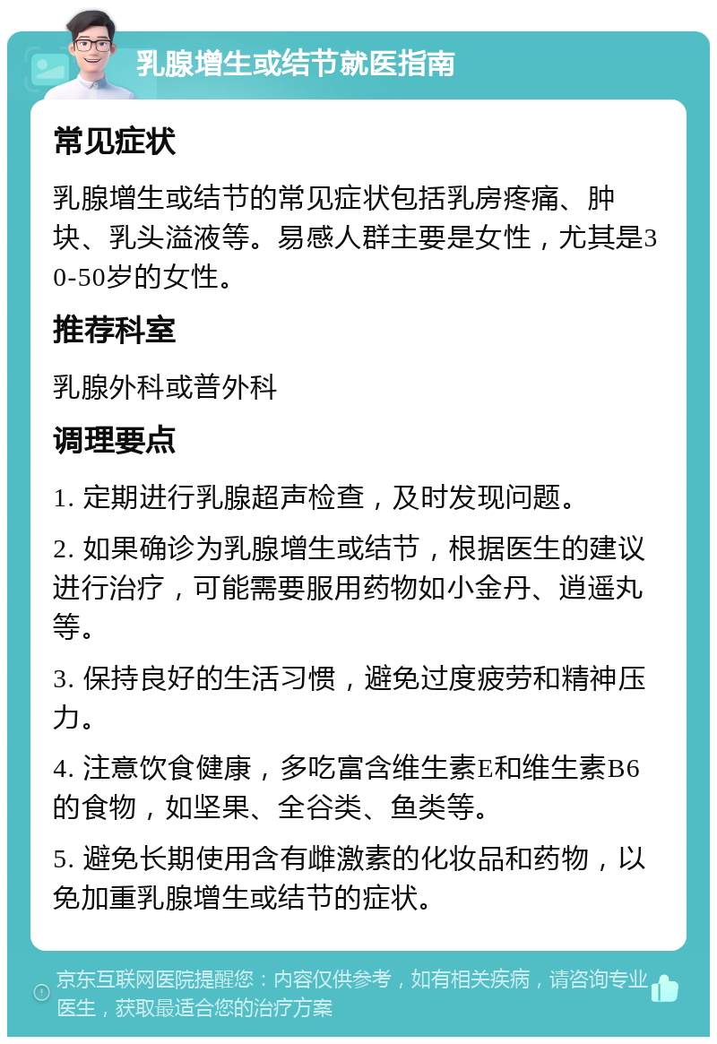 乳腺增生或结节就医指南 常见症状 乳腺增生或结节的常见症状包括乳房疼痛、肿块、乳头溢液等。易感人群主要是女性，尤其是30-50岁的女性。 推荐科室 乳腺外科或普外科 调理要点 1. 定期进行乳腺超声检查，及时发现问题。 2. 如果确诊为乳腺增生或结节，根据医生的建议进行治疗，可能需要服用药物如小金丹、逍遥丸等。 3. 保持良好的生活习惯，避免过度疲劳和精神压力。 4. 注意饮食健康，多吃富含维生素E和维生素B6的食物，如坚果、全谷类、鱼类等。 5. 避免长期使用含有雌激素的化妆品和药物，以免加重乳腺增生或结节的症状。