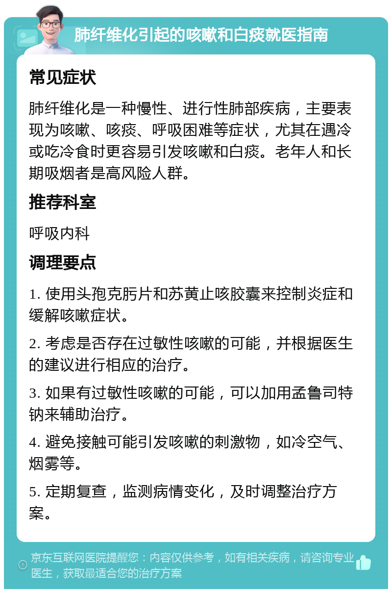 肺纤维化引起的咳嗽和白痰就医指南 常见症状 肺纤维化是一种慢性、进行性肺部疾病，主要表现为咳嗽、咳痰、呼吸困难等症状，尤其在遇冷或吃冷食时更容易引发咳嗽和白痰。老年人和长期吸烟者是高风险人群。 推荐科室 呼吸内科 调理要点 1. 使用头孢克肟片和苏黄止咳胶囊来控制炎症和缓解咳嗽症状。 2. 考虑是否存在过敏性咳嗽的可能，并根据医生的建议进行相应的治疗。 3. 如果有过敏性咳嗽的可能，可以加用孟鲁司特钠来辅助治疗。 4. 避免接触可能引发咳嗽的刺激物，如冷空气、烟雾等。 5. 定期复查，监测病情变化，及时调整治疗方案。