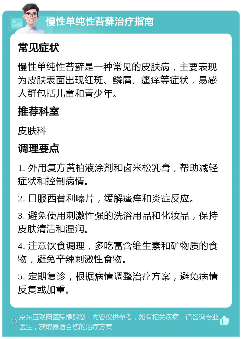 慢性单纯性苔藓治疗指南 常见症状 慢性单纯性苔藓是一种常见的皮肤病，主要表现为皮肤表面出现红斑、鳞屑、瘙痒等症状，易感人群包括儿童和青少年。 推荐科室 皮肤科 调理要点 1. 外用复方黄柏液涂剂和卤米松乳膏，帮助减轻症状和控制病情。 2. 口服西替利嗪片，缓解瘙痒和炎症反应。 3. 避免使用刺激性强的洗浴用品和化妆品，保持皮肤清洁和湿润。 4. 注意饮食调理，多吃富含维生素和矿物质的食物，避免辛辣刺激性食物。 5. 定期复诊，根据病情调整治疗方案，避免病情反复或加重。