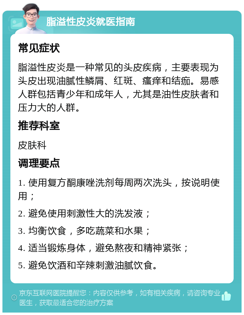 脂溢性皮炎就医指南 常见症状 脂溢性皮炎是一种常见的头皮疾病，主要表现为头皮出现油腻性鳞屑、红斑、瘙痒和结痂。易感人群包括青少年和成年人，尤其是油性皮肤者和压力大的人群。 推荐科室 皮肤科 调理要点 1. 使用复方酮康唑洗剂每周两次洗头，按说明使用； 2. 避免使用刺激性大的洗发液； 3. 均衡饮食，多吃蔬菜和水果； 4. 适当锻炼身体，避免熬夜和精神紧张； 5. 避免饮酒和辛辣刺激油腻饮食。