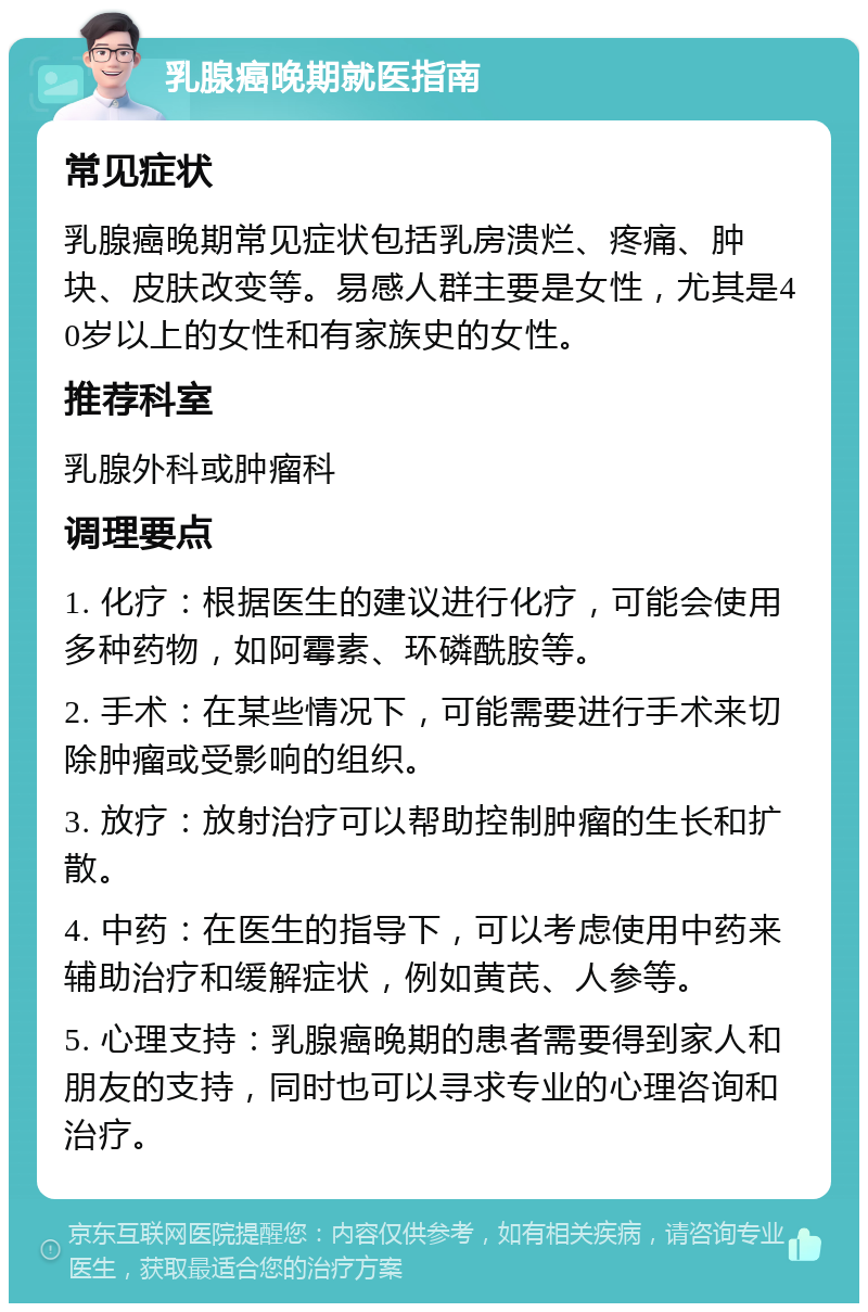 乳腺癌晚期就医指南 常见症状 乳腺癌晚期常见症状包括乳房溃烂、疼痛、肿块、皮肤改变等。易感人群主要是女性，尤其是40岁以上的女性和有家族史的女性。 推荐科室 乳腺外科或肿瘤科 调理要点 1. 化疗：根据医生的建议进行化疗，可能会使用多种药物，如阿霉素、环磷酰胺等。 2. 手术：在某些情况下，可能需要进行手术来切除肿瘤或受影响的组织。 3. 放疗：放射治疗可以帮助控制肿瘤的生长和扩散。 4. 中药：在医生的指导下，可以考虑使用中药来辅助治疗和缓解症状，例如黄芪、人参等。 5. 心理支持：乳腺癌晚期的患者需要得到家人和朋友的支持，同时也可以寻求专业的心理咨询和治疗。