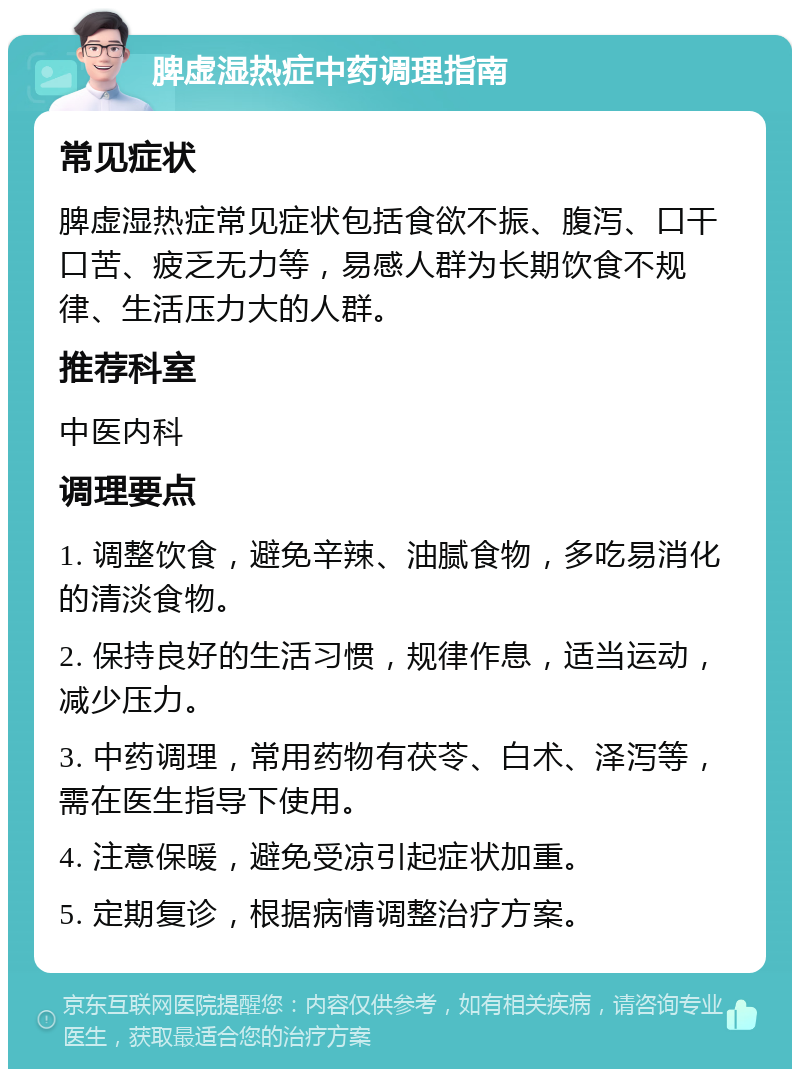 脾虚湿热症中药调理指南 常见症状 脾虚湿热症常见症状包括食欲不振、腹泻、口干口苦、疲乏无力等，易感人群为长期饮食不规律、生活压力大的人群。 推荐科室 中医内科 调理要点 1. 调整饮食，避免辛辣、油腻食物，多吃易消化的清淡食物。 2. 保持良好的生活习惯，规律作息，适当运动，减少压力。 3. 中药调理，常用药物有茯苓、白术、泽泻等，需在医生指导下使用。 4. 注意保暖，避免受凉引起症状加重。 5. 定期复诊，根据病情调整治疗方案。