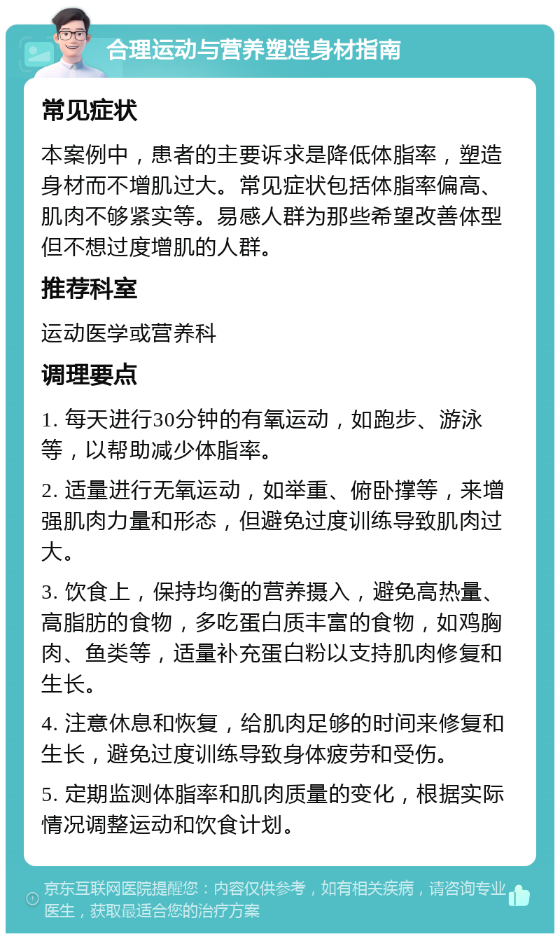 合理运动与营养塑造身材指南 常见症状 本案例中，患者的主要诉求是降低体脂率，塑造身材而不增肌过大。常见症状包括体脂率偏高、肌肉不够紧实等。易感人群为那些希望改善体型但不想过度增肌的人群。 推荐科室 运动医学或营养科 调理要点 1. 每天进行30分钟的有氧运动，如跑步、游泳等，以帮助减少体脂率。 2. 适量进行无氧运动，如举重、俯卧撑等，来增强肌肉力量和形态，但避免过度训练导致肌肉过大。 3. 饮食上，保持均衡的营养摄入，避免高热量、高脂肪的食物，多吃蛋白质丰富的食物，如鸡胸肉、鱼类等，适量补充蛋白粉以支持肌肉修复和生长。 4. 注意休息和恢复，给肌肉足够的时间来修复和生长，避免过度训练导致身体疲劳和受伤。 5. 定期监测体脂率和肌肉质量的变化，根据实际情况调整运动和饮食计划。