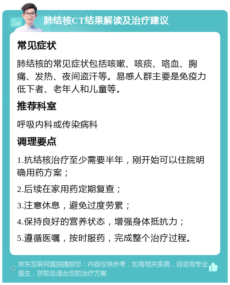 肺结核CT结果解读及治疗建议 常见症状 肺结核的常见症状包括咳嗽、咳痰、咯血、胸痛、发热、夜间盗汗等。易感人群主要是免疫力低下者、老年人和儿童等。 推荐科室 呼吸内科或传染病科 调理要点 1.抗结核治疗至少需要半年，刚开始可以住院明确用药方案； 2.后续在家用药定期复查； 3.注意休息，避免过度劳累； 4.保持良好的营养状态，增强身体抵抗力； 5.遵循医嘱，按时服药，完成整个治疗过程。