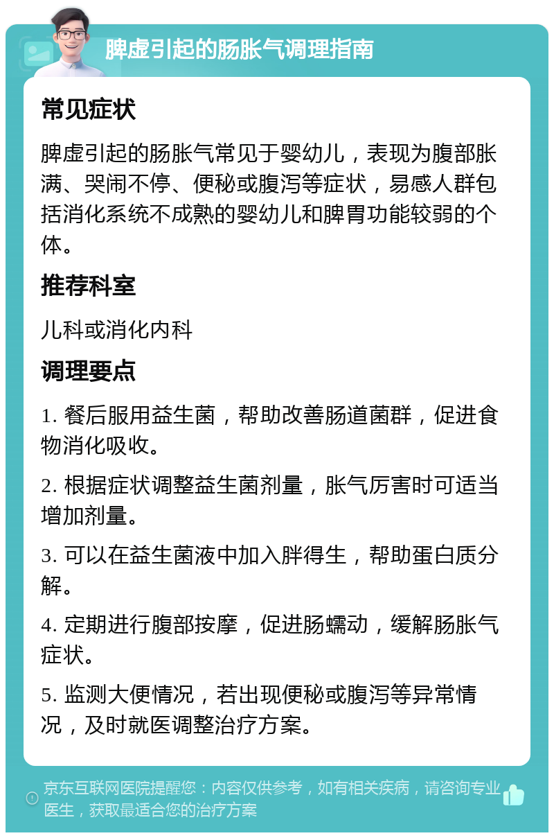 脾虚引起的肠胀气调理指南 常见症状 脾虚引起的肠胀气常见于婴幼儿，表现为腹部胀满、哭闹不停、便秘或腹泻等症状，易感人群包括消化系统不成熟的婴幼儿和脾胃功能较弱的个体。 推荐科室 儿科或消化内科 调理要点 1. 餐后服用益生菌，帮助改善肠道菌群，促进食物消化吸收。 2. 根据症状调整益生菌剂量，胀气厉害时可适当增加剂量。 3. 可以在益生菌液中加入胖得生，帮助蛋白质分解。 4. 定期进行腹部按摩，促进肠蠕动，缓解肠胀气症状。 5. 监测大便情况，若出现便秘或腹泻等异常情况，及时就医调整治疗方案。